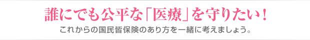 誰にでも公平な「医療」を守りたい！これからの国民皆保険のあり方を一緒に考えましょう。