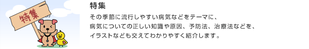 特集／その季節に流行しやすい病気などをテーマに、病気についての正しい知識や原因、予防法、治療法などを、イラストなども交えてわかりやすく紹介します。