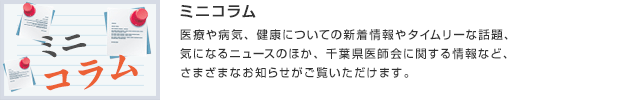 ミニコラム／医療や病気、健康についての新着情報やタイムリーな話題、気になるニュースのほか、千葉県医師会に関する情報など、さまざまなお知らせがご覧いただけます。