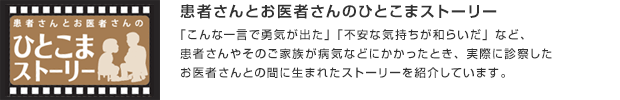 患者さんとお医者さんのひとこまストーリー／「こんな一言で勇気が出た」「不安な気持ちが和らいだ」など、患者さんやそのご家族が病気などにかかったとき、実際に診察したお医者さんとの間に生まれたストーリーを紹介しています。