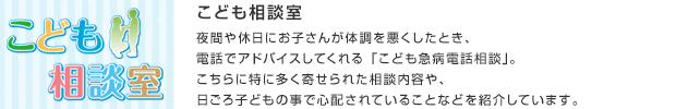 こども相談室／夜間や休日にお子さんが体調を悪くしたとき、電話でアドバイスしてくれる「こども急病電話相談」。こちらに特に多く寄せられた相談内容や、日ごろ子どもの事で心配されていることなどを紹介しています。