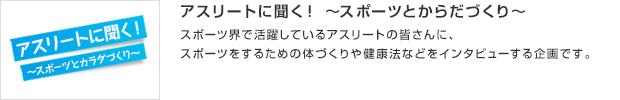 アスリートに聞く！ ～スポーツとからだづくり～／スポーツ界で活躍しているアスリートの皆さんに、スポーツをするための体づくりや健康法などをインタビューする企画です。