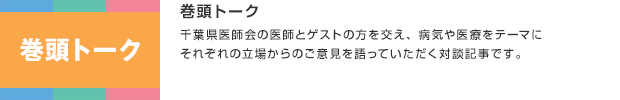 巻頭トーク／千葉県医師会の医師とゲストの方を交え、病気や医療をテーマにそれぞれの立場からのご意見を語っていただく対談記事です。