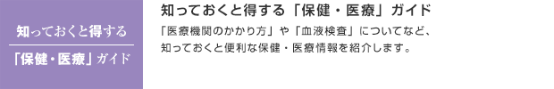 知っておくと得する「保健・医療」ガイド／「医療機関のかかり方」や「血液検査」についてなど、知っておくと便利な保健・医療情報を紹介します。