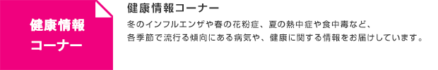 健康情報コーナー／冬のインフルエンザや春の花粉症、夏の熱中症や食中毒など、各季節で流行る傾向にある病気や、健康に関する情報をお届けしています。