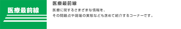 医療最前線／医療に関するさまざまな情報を、その問題点や現場の実態なども含めて紹介するコーナーです。