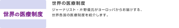 世界の医療制度／ジャーナリスト・片野優氏がヨーロッパからお届けする、世界各国の医療制度を紹介します。