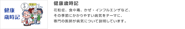 健康歳時記／花粉症、食中毒、かぜ・インフルエンザなど、その季節にかかりやすい病気をテーマに、専門の医師が病気について説明しています。