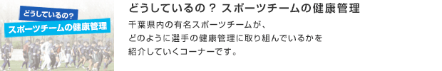 どうしているの? スポーツチームの健康管理／千葉県内の有名スポーツチームが、どのように選手の健康管理に取り組んでいるかを紹介していくコーナーです。