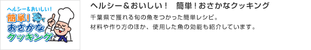 ヘルシー＆おいしい！　簡単！おさかなクッキング／千葉県で獲れる旬の魚をつかった簡単レシピ。材料や作り方のほか、使用した魚の効能も紹介しています。