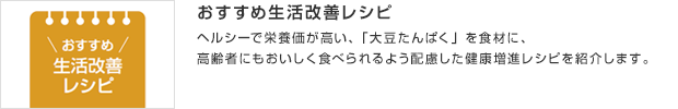 おすすめ生活改善レシピ／ヘルシーで栄養価が高い、「大豆たんぱく」を食材に、高齢者にもおいしく食べられるよう配慮した健康増進レシピを紹介します。