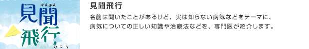 見聞飛行／名前は聞いたことがあるけど、実は知らない病気などをテーマに、病気についての正しい知識や治療法などを、専門医が紹介します。