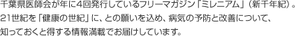 千葉県医師会が年に4回発行しているフリーマガジン「ミレニアム」（新千年紀）。21世紀を「健康の世紀」に、との願いを込め、病気の予防と改善について、知っておくと得する情報満載でお届けしています。