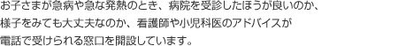 お子さまが急病や急な発熱のとき、病院を受診したほうが良いのか、様子をみても大丈夫なのか、看護師や小児科医のアドバイスが電話で受けられる窓口を開設しています。