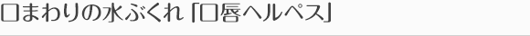 口まわりの水ぶくれ「口唇ヘルペス」
