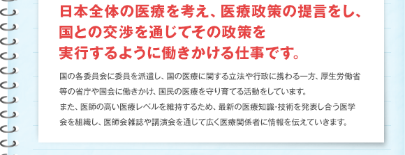 日本全体の医療を考え、医療政策の提言をし、国との交渉を通じてその政策を実行するように働きかける仕事です。