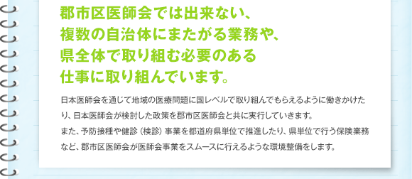 郡市区医師会では出来ない、複数の自治体にまたがる業務や、県全体で取り組む必要のある仕事に取り組んでいます。