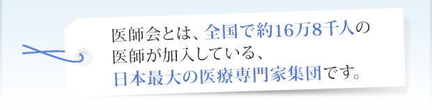 医師会とは、全国で約16万8千人の医師が加入している、日本最大の医療専門家集団です。