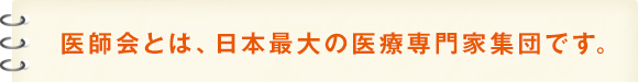 医師会とは、日本最大の医療専門家集団です。