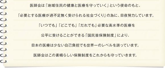 医師会は「地域住民の健康と医療を守っていく」という使命のもと、「必要とする医療が過不足無く受けられる社会づくり」の為に、日夜努力しています。「いつでも」「どこでも」「だれでも」必要な高水準の医療を公平に受けることができる「国民皆保険制度」により、日本の医療は少ない自己負担でも世界一のレベルを誇っています。医師会はこの素晴らしい保険制度をこれからも守っていきます。