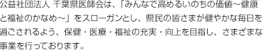 公益社団法人 千葉県医師会は、「みんなで高めるいのちの価値?健康と福祉のかなめ?」をスローガンとし、県民の皆さまが健やかな毎日を過ごされるよう、保健・医療・福祉の充実・向上を目指し、さまざまな事業を行っております。