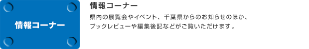 情報コーナー／県内の展覧会やイベント、千葉県からのお知らせのほか、ブックレビューや編集後記などがご覧いただけます。