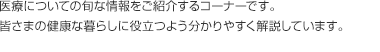 医療についての旬な情報をご紹介するコーナーです。皆さまの健康な暮らしに役立つよう分かりやすく解説しています。