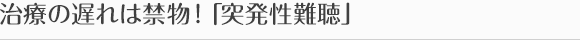 治療の遅れは禁物！「突発性難聴」