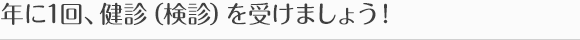 年に1回、健診（検診）を受けましょう！