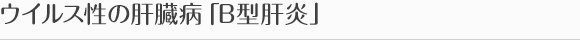 ウイルス性の肝臓病「B型肝炎」