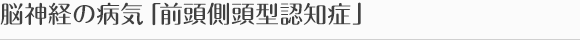 脳神経の病気「前頭側頭型認知症」