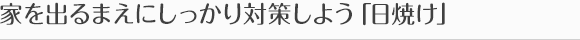 家を出るまえにしっかり対策しよう「日焼け」