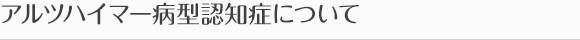 アルツハイマー病型認知症について