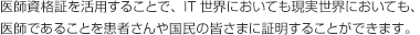 医師資格証を活用することで、IT世界においても現実世界においても、医師であることを患者さんや国民の皆さまに証明することができます。