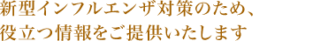 新型インフルエンザ対策のため、役立つ情報をご提供いたします