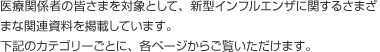 医療関係者の皆さまを対象として、新型インフルエンザに関するさまざまな関連資料を掲載しています。下記のカテゴリーごとに、各ページからご覧いただけます。