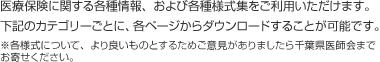 医療保険に関する各種情報、および各種様式集をご利用いただけます。下記のカテゴリーごとに、各ページからダウンロードすることが可能です。※各様式について、より良いものとするためご意見がありましたら千葉県医師会までお寄せください。